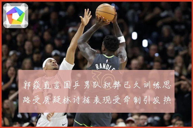 郭焱直言国乒男队积弊已久训练思路受质疑林诗栋表现受牵制引发热赛场解读：最新赛事动态与深度分析