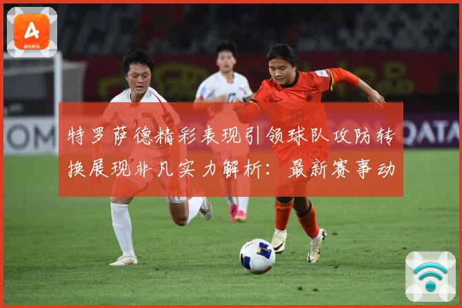 特罗萨德精彩表现引领球队攻防转换展现非凡实力解析：最新赛事动态与深度分析
