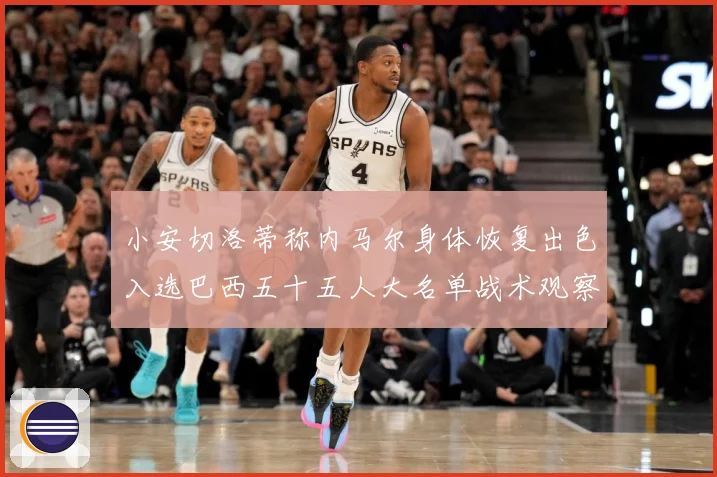 小安切洛蒂称内马尔身体恢复出色入选巴西五十五人大名单战术观察：最新赛事动态与深度分析
