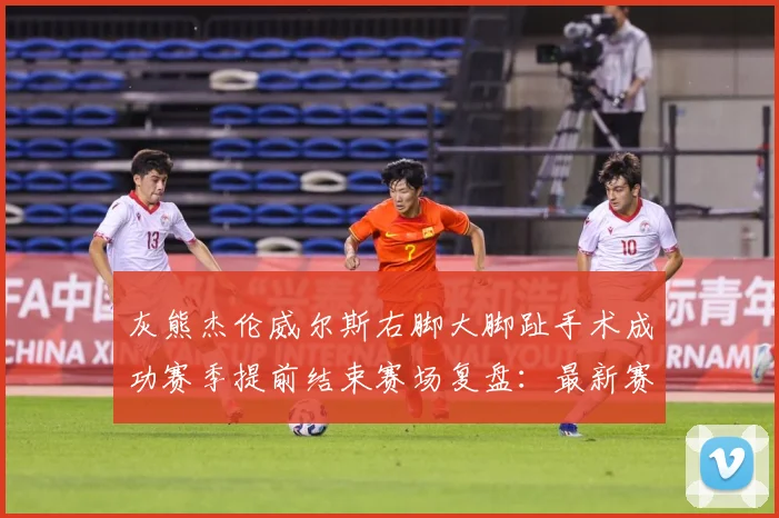 灰熊杰伦威尔斯右脚大脚趾手术成功赛季提前结束赛场复盘：最新赛事动态与深度分析