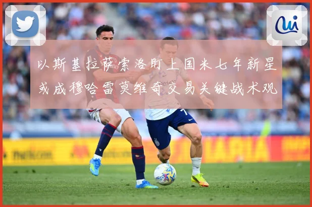 以斯基拉萨索洛盯上国米七年新星或成穆哈雷莫维奇交易关键战术观察：最新赛事动态与深度分析