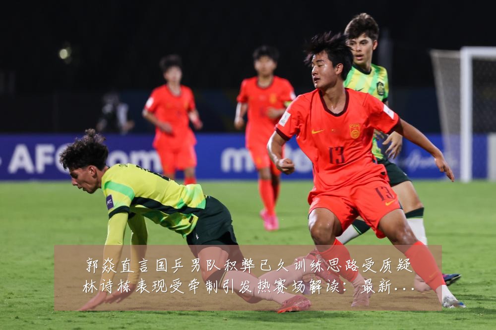 郭焱直言国乒男队积弊已久训练思路受质疑林诗栋表现受牵制引发热赛场解读:最新赛事动态与深度分析