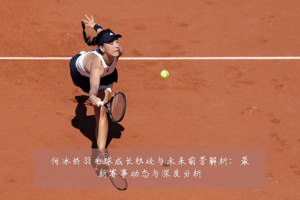 何冰娇羽毛球成长轨迹与未来前景解析：最新赛事动态与深度分析