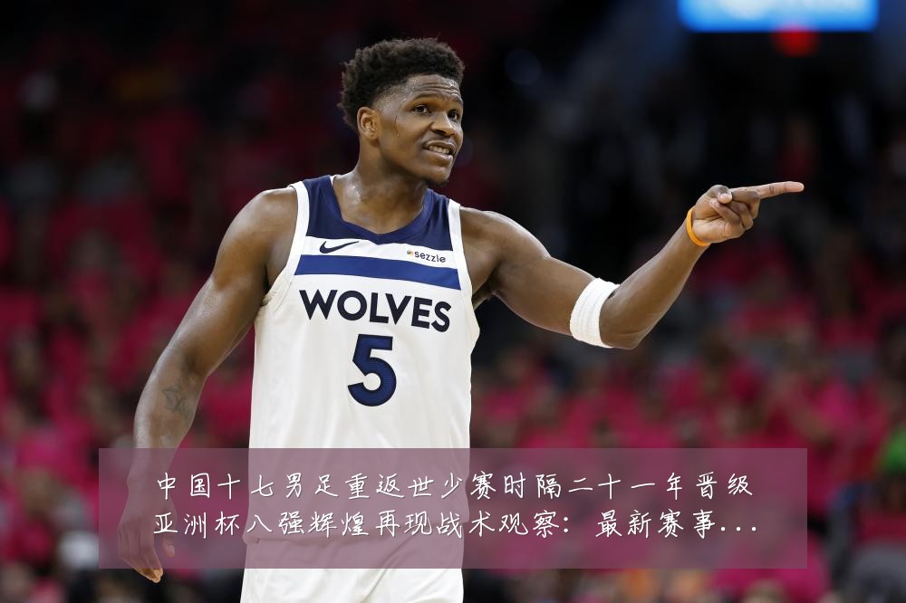 中国十七男足重返世少赛时隔二十一年晋级亚洲杯八强辉煌再现战术观察：最新赛事动态与深度分析